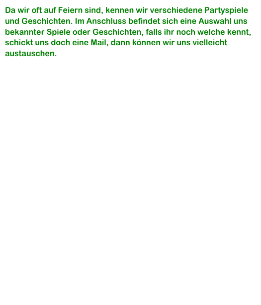 Da wir oft auf Feiern sind, kennen wir verschiedene Partyspiele und Geschichten. Im Anschluss befindet sich eine Auswahl uns bekannter Spiele oder Geschichten, falls ihr noch welche kennt, schickt uns doch eine Mail, dann können wir uns vielleicht  austauschen.
 
Kutscherspiel

Der Sonntagsausflug

Der Bohnenesser

Der TÜV für Männer

Palim, Palim